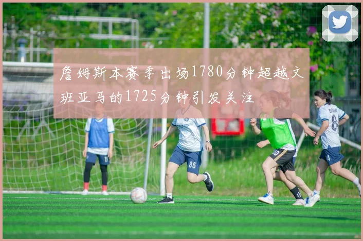 詹姆斯本赛季出场1780分钟超越文班亚马的1725分钟引发关注