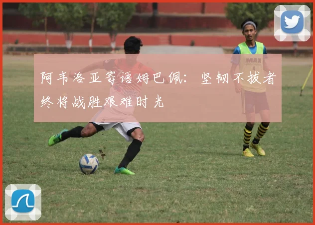 阿韦洛亚寄语姆巴佩：坚韧不拔者终将战胜艰难时光
