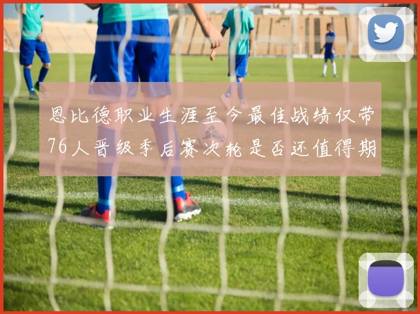 恩比德职业生涯至今最佳战绩仅带76人晋级季后赛次轮是否还值得期待
