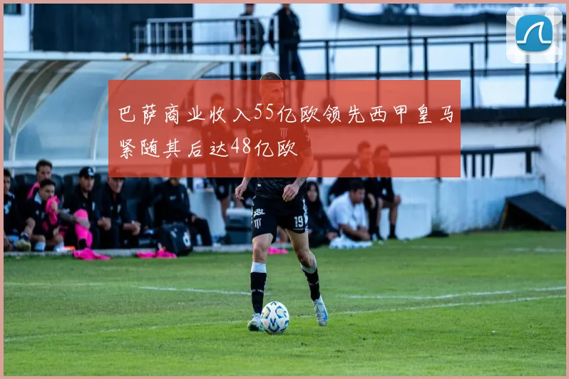 巴萨商业收入55亿欧领先西甲皇马紧随其后达48亿欧
