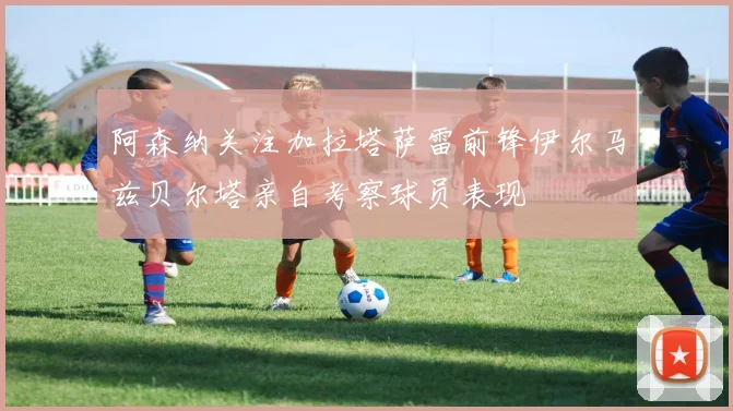 阿森纳关注加拉塔萨雷前锋伊尔马兹贝尔塔亲自考察球员表现