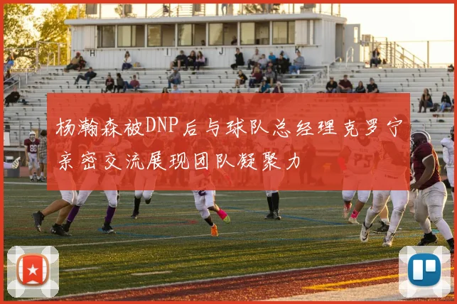 杨瀚森被DNP后与球队总经理克罗宁亲密交流展现团队凝聚力