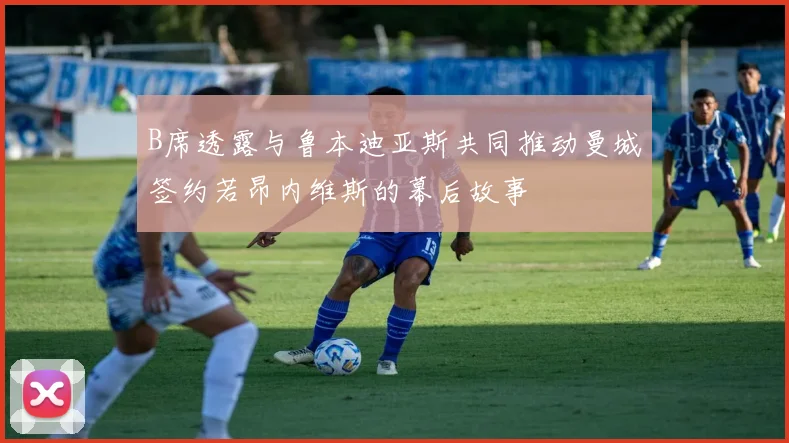 B席透露与鲁本迪亚斯共同推动曼城签约若昂内维斯的幕后故事
