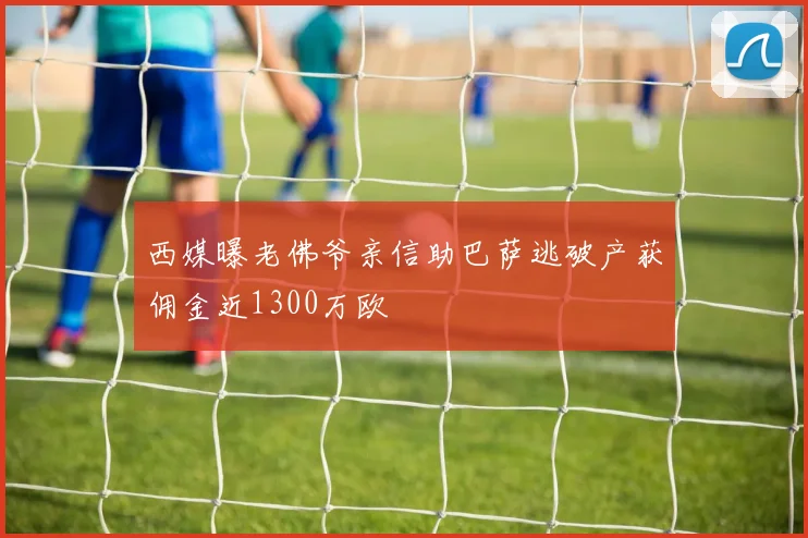 西媒曝老佛爷亲信助巴萨逃破产获佣金近1300万欧