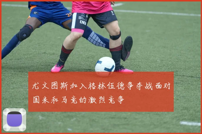 尤文图斯加入格林伍德争夺战面对国米和马竞的激烈竞争