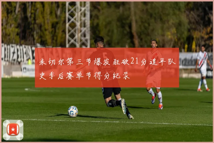 米切尔第三节爆发狂砍21分追平队史季后赛单节得分纪录