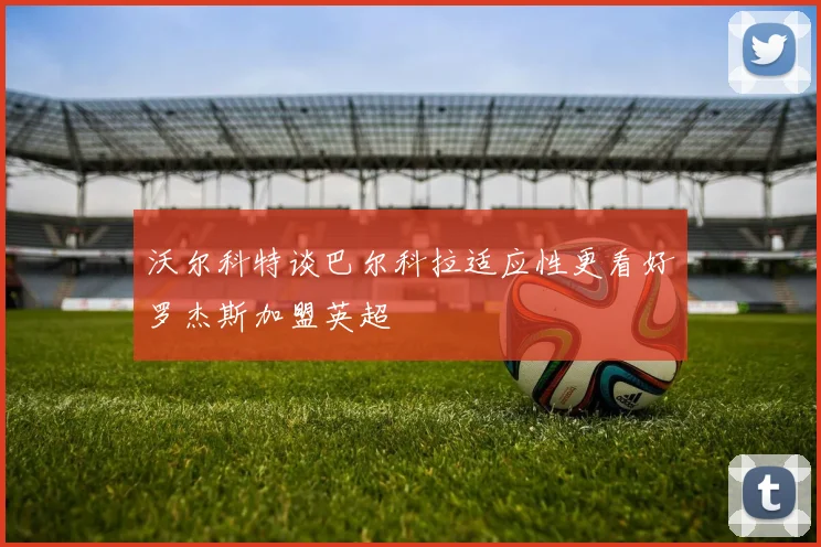 沃尔科特谈巴尔科拉适应性更看好罗杰斯加盟英超