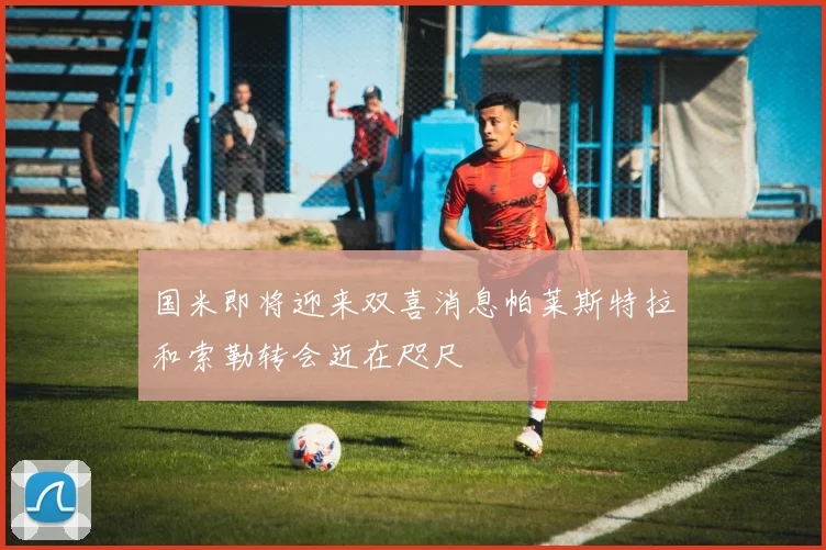 国米即将迎来双喜消息帕莱斯特拉和索勒转会近在咫尺