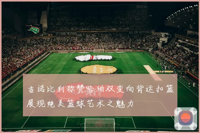 吉诺比利称赞哈珀双变向背运扣篮展现绝美篮球艺术之魅力