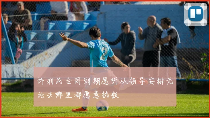 许利民合同到期愿听从领导安排无论去哪里都愿意执教