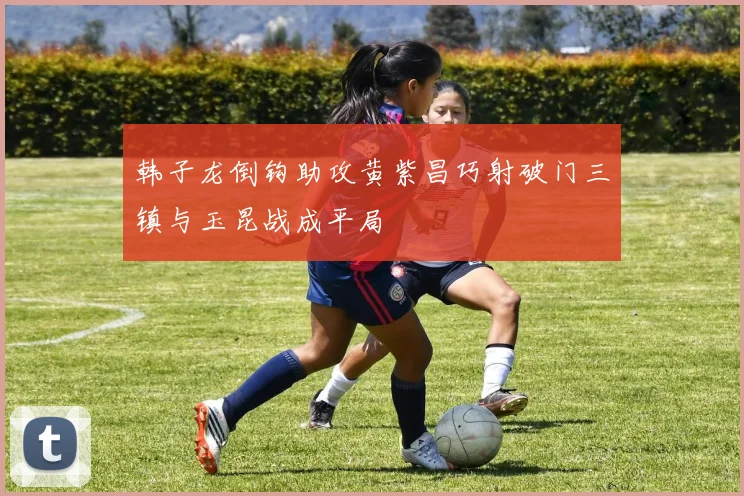 韩子龙倒钩助攻黄紫昌巧射破门三镇与玉昆战成平局