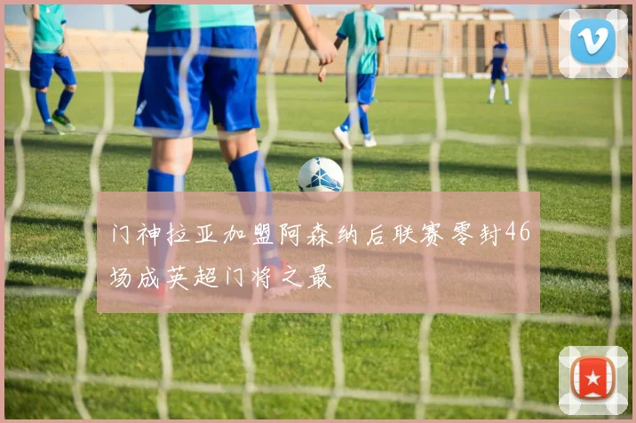 门神拉亚加盟阿森纳后联赛零封46场成英超门将之最