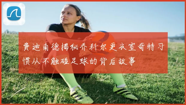 费迪南德揭秘乔科尔更衣室奇特习惯从不触碰足球的背后故事