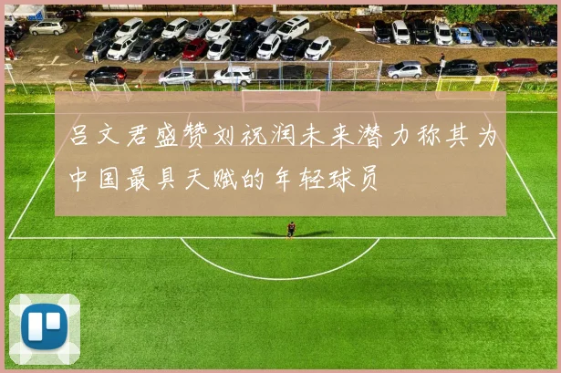 吕文君盛赞刘祝润未来潜力称其为中国最具天赋的年轻球员