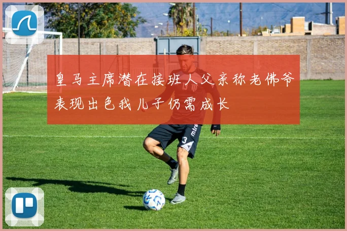 皇马主席潜在接班人父亲称老佛爷表现出色我儿子仍需成长